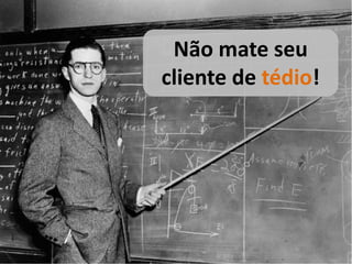 Não mate seu
cliente de tédio!
 