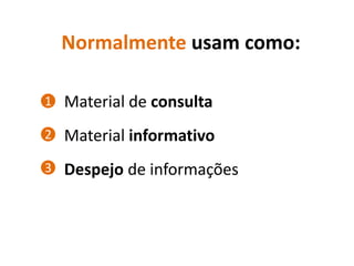 Normalmente usam como:

1   Material de consulta
2   Material informativo
3   Despejo de informações
 