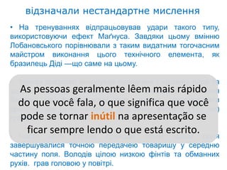 відзначали нестандартне мислення
• На тренуваннях відпрацьовував удари такого типу,
використовуючи ефект Маґнуса. Завдяки цьому вмінню
Лобановського порівнювали з таким видатним тогочасним
майстром виконання цього технічного елемента, як
бразилець Діді —що саме на цьому.

• турнірі зразково виконував підкручені і «різані» паси та
удари. pessoas geralmente lêem mais rápido
   As Партнери відзначали нестандартне мислення
Валерія наvocê fala, o que significa que você
  do que було незвично полі, таких високих (187 см)
              футбольному          вміння застосовувати
дриблінг, що                для
гравців. se tornar inútil na apresentação se
   pode
•
    ficar його стрімкі проходи лівим escrito. поля
  Часто
          sempre lendo o que está краєм
завершувалися точною передачею товаришу у середню
частину поля. Володів цілою низкою фінтів та обманних
рухів. грав головою у повітрі.
 