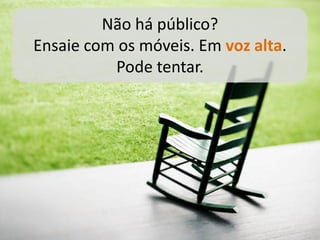 Não há público?
Ensaie com os móveis. Em voz alta.
          Pode tentar.
 