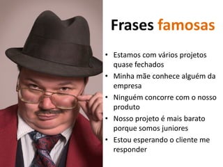 Frases famosas
• Estamos com vários projetos
  quase fechados
• Minha mãe conhece alguém da
  empresa
• Ninguém concorre com o nosso
  produto
• Nosso projeto é mais barato
  porque somos juniores
• Estou esperando o cliente me
  responder
 