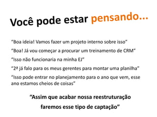 “Boa ideia! Vamos fazer um projeto interno sobre isso”
“Boa! Já vou começar a procurar um treinamento de CRM”
“Isso não funcionaria na minha EJ”
“2ª já falo para os meus gerentes para montar uma planilha”
“Isso pode entrar no planejamento para o ano que vem, esse
ano estamos cheios de coisas”

        “Assim que acabar nossa reestruturação
             faremos esse tipo de captação”
 