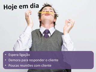 • Espera ligação
• Demora para responder o cliente
• Poucas reuniões com cliente
 
