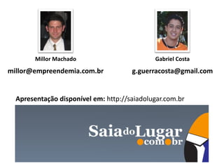 Millor Machado                       Gabriel Costa
millor@empreendemia.com.br            g.guerracosta@gmail.com


  Apresentação disponível em: http://saiadolugar.com.br
 