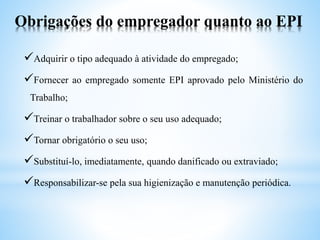 Obrigações do empregador quanto ao EPI
Adquirir o tipo adequado à atividade do empregado;
Fornecer ao empregado somente EPI aprovado pelo Ministério do
Trabalho;
Treinar o trabalhador sobre o seu uso adequado;
Tornar obrigatório o seu uso;
Substituí-lo, imediatamente, quando danificado ou extraviado;
Responsabilizar-se pela sua higienização e manutenção periódica.
 