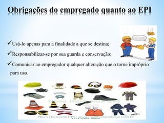Obrigações do empregado quanto ao EPI
Usá-lo apenas para a finalidade a que se destina;
Responsabilizar-se por sua guarda e conservação;
Comunicar ao empregador qualquer alteração que o torne impróprio
para uso.
 