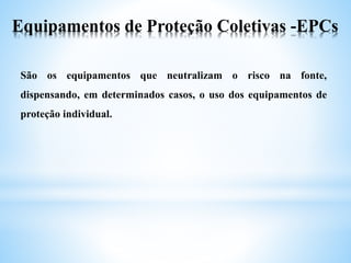 Equipamentos de Proteção Coletivas -EPCs
São os equipamentos que neutralizam o risco na fonte,
dispensando, em determinados casos, o uso dos equipamentos de
proteção individual.
 