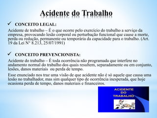 Acidente do Trabalho
 CONCEITO LEGAL:
Acidente de trabalho – É o que ocorre pelo exercício do trabalho a serviço da
empresa, provocando lesão corporal ou perturbação funcional que cause a morte,
perda ou redução, permanente ou temporária da capacidade para o trabalho. (Art.
19 da Lei N° 8.213, 25/07/1991)
 CONCEITO PREVENCIONISTA:
Acidente do trabalho – É toda ocorrência não programada que interfere no
andamento normal do trabalho dos quais resultem, separadamente ou em conjunto,
lesões, danos materiais ou perda de tempo.
Esse enunciado nos traz uma visão de que acidente não é só aquele que causa uma
lesão no trabalhador, mas sim qualquer tipo de ocorrência inesperada, que hoje
ocasiona perda de tempo, danos materiais e financeiros.
 