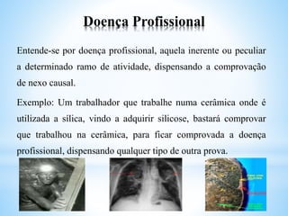 Doença Profissional
Entende-se por doença profissional, aquela inerente ou peculiar
a determinado ramo de atividade, dispensando a comprovação
de nexo causal.
Exemplo: Um trabalhador que trabalhe numa cerâmica onde é
utilizada a sílica, vindo a adquirir silicose, bastará comprovar
que trabalhou na cerâmica, para ficar comprovada a doença
profissional, dispensando qualquer tipo de outra prova.
 