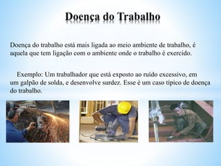 Doença do trabalho está mais ligada ao meio ambiente de trabalho, é
aquela que tem ligação com o ambiente onde o trabalho é exercido.
Exemplo: Um trabalhador que está exposto ao ruído excessivo, em
um galpão de solda, e desenvolve surdez. Esse é um caso típico de doença
do trabalho.
Doença do Trabalho
 