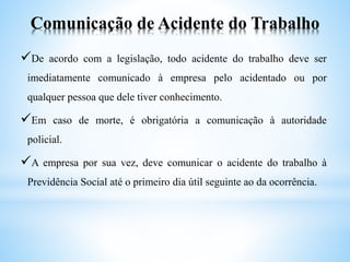 Comunicação de Acidente do Trabalho
De acordo com a legislação, todo acidente do trabalho deve ser
imediatamente comunicado à empresa pelo acidentado ou por
qualquer pessoa que dele tiver conhecimento.
Em caso de morte, é obrigatória a comunicação à autoridade
policial.
A empresa por sua vez, deve comunicar o acidente do trabalho à
Previdência Social até o primeiro dia útil seguinte ao da ocorrência.
 