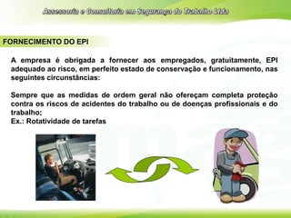 FORNECIMENTO DO EPI
A empresa é obrigada a fornecer aos empregados, gratuitamente, EPI
adequado ao risco, em perfeito estado de conservação e funcionamento, nas
seguintes circunstâncias:
Sempre que as medidas de ordem geral não ofereçam completa proteção
contra os riscos de acidentes do trabalho ou de doenças profissionais e do
trabalho;
Ex.: Rotatividade de tarefas
 