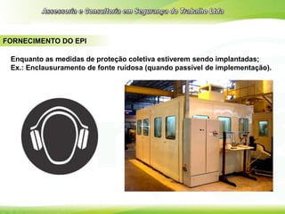 FORNECIMENTO DO EPI
Enquanto as medidas de proteção coletiva estiverem sendo implantadas;
Ex.: Enclausuramento de fonte ruídosa (quando passível de implementação).
 