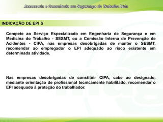 INDICAÇÃO DE EPI´S
Compete ao Serviço Especializado em Engenharia de Segurança e em
Medicina do Trabalho - SESMT, ou a Comissão Interna de Prevenção de
Acidentes - CIPA, nas empresas desobrigadas de manter o SESMT,
recomendar ao empregador o EPI adequado ao risco existente em
determinada atividade.
Nas empresas desobrigadas de constituir CIPA, cabe ao designado,
mediante orientação de profissional tecnicamente habilitado, recomendar o
EPI adequado à proteção do trabalhador.
 