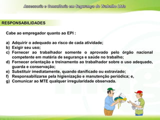 RESPONSABILIDADES
Cabe ao empregador quanto ao EPI :
a) Adquirir o adequado ao risco de cada atividade;
b) Exigir seu uso;
c) Fornecer ao trabalhador somente o aprovado pelo órgão nacional
competente em matéria de segurança e saúde no trabalho;
d) Fornecer orientação e treinamento ao trabalhador sobre o uso adequado,
guarda e conservação;
e) Substituir imediatamente, quando danificado ou extraviado;
f) Responsabilizarse pela higienização e manutenção periódica; e,
g) Comunicar ao MTE qualquer irregularidade observada.
 