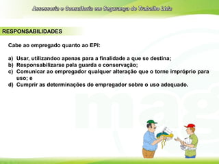 RESPONSABILIDADES
Cabe ao empregado quanto ao EPI:
a) Usar, utilizandoo apenas para a finalidade a que se destina;
b) Responsabilizarse pela guarda e conservação;
c) Comunicar ao empregador qualquer alteração que o torne impróprio para
uso; e
d) Cumprir as determinações do empregador sobre o uso adequado.
 