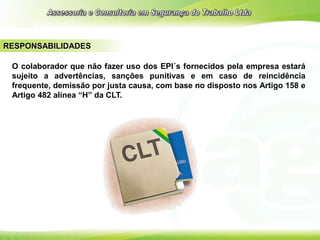 RESPONSABILIDADES
O colaborador que não fazer uso dos EPI´s fornecidos pela empresa estará
sujeito a advertências, sanções punitivas e em caso de reincidência
frequente, demissão por justa causa, com base no disposto nos Artigo 158 e
Artigo 482 alínea “H” da CLT.
 