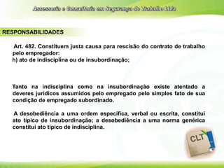 RESPONSABILIDADES
Art. 482. Constituem justa causa para rescisão do contrato de trabalho
pelo empregador:
h) ato de indisciplina ou de insubordinação;
Tanto na indisciplina como na insubordinação existe atentado a
deveres jurídicos assumidos pelo empregado pelo simples fato de sua
condição de empregado subordinado.
A desobediência a uma ordem específica, verbal ou escrita, constitui
ato típico de insubordinação; a desobediência a uma norma genérica
constitui ato típico de indisciplina.
 