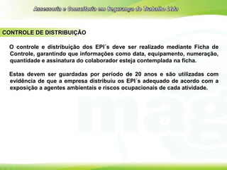 CONTROLE DE DISTRIBUIÇÃO
O controle e distribuição dos EPI´s deve ser realizado mediante Ficha de
Controle, garantindo que informações como data, equipamento, numeração,
quantidade e assinatura do colaborador esteja contemplada na ficha.
Estas devem ser guardadas por período de 20 anos e são utilizadas com
evidência de que a empresa distribuiu os EPI´s adequado de acordo com a
exposição a agentes ambientais e riscos ocupacionais de cada atividade.
 