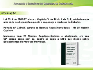LEGISLAÇÃO
Lei 6514 de 22/12/77 altera o Capítulo V do Título II da CLT, estabelecendo
uma série de disposições quanto a segurança e medicina do trabalho.
Portaria n.º 3214/78, aprova as Normas Regulamentadoras - NR do mesmo
Capítulo.
Iniciousse com 28 Normas Regulamentadoras e atualmente, em sua
63ª edição conta com 33, dentre as quais a NR-6 que dispõe sobre
Equipamentos de Proteção Individual.
 