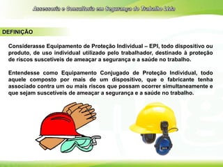 DEFINIÇÃO
Considerasse Equipamento de Proteção Individual – EPI, todo dispositivo ou
produto, de uso individual utilizado pelo trabalhador, destinado à proteção
de riscos suscetíveis de ameaçar a segurança e a saúde no trabalho.
Entendesse como Equipamento Conjugado de Proteção Individual, todo
aquele composto por mais de um dispositivo, que o fabricante tenha
associado contra um ou mais riscos que possam ocorrer simultaneamente e
que sejam suscetíveis de ameaçar a segurança e a saúde no trabalho.
 