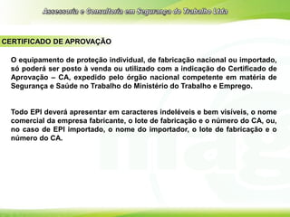 CERTIFICADO DE APROVAÇÃO
O equipamento de proteção individual, de fabricação nacional ou importado,
só poderá ser posto à venda ou utilizado com a indicação do Certificado de
Aprovação – CA, expedido pelo órgão nacional competente em matéria de
Segurança e Saúde no Trabalho do Ministério do Trabalho e Emprego.
Todo EPI deverá apresentar em caracteres indeléveis e bem visíveis, o nome
comercial da empresa fabricante, o lote de fabricação e o número do CA, ou,
no caso de EPI importado, o nome do importador, o lote de fabricação e o
número do CA.
 