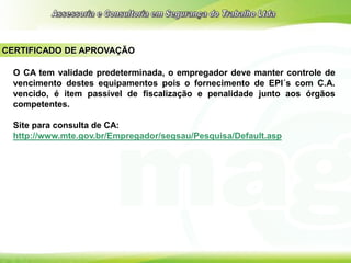 CERTIFICADO DE APROVAÇÃO
O CA tem validade predeterminada, o empregador deve manter controle de
vencimento destes equipamentos pois o fornecimento de EPI´s com C.A.
vencido, é item passível de fiscalização e penalidade junto aos órgãos
competentes.
Site para consulta de CA:
http://www.mte.gov.br/Empregador/segsau/Pesquisa/Default.asp
 