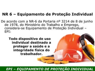 EPI – EQUIPAMENTO DE PROTEÇÃO INDIVIDUAL
NR 6 – Equipamento de Proteção Individual
De acordo com a NR-6 da Portaria nº 3214 de 8 de junho
de 1978, do Ministério do Trabalho e Emprego,
considera-se Equipamento de Proteção Individual –
EPI:
Todo dispositivo de uso
individual destinado a
proteger a saúde e a
integridade física do
trabalhador.
 