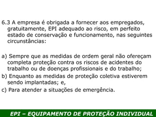 EPI – EQUIPAMENTO DE PROTEÇÃO INDIVIDUAL
6.3 A empresa é obrigada a fornecer aos empregados,
gratuitamente, EPI adequado ao risco, em perfeito
estado de conservação e funcionamento, nas seguintes
circunstâncias:
a) Sempre que as medidas de ordem geral não ofereçam
completa proteção contra os riscos de acidentes do
trabalho ou de doenças profissionais e do trabalho;
b) Enquanto as medidas de proteção coletiva estiverem
sendo implantadas; e,
c) Para atender a situações de emergência.
 