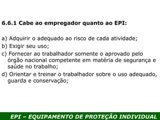EPI – EQUIPAMENTO DE PROTEÇÃO INDIVIDUAL
6.6.1 Cabe ao empregador quanto ao EPI:
a) Adquirir o adequado ao risco de cada atividade;
b) Exigir seu uso;
c) Fornecer ao trabalhador somente o aprovado pelo
órgão nacional competente em matéria de segurança e
saúde no trabalho;
d) Orientar e treinar o trabalhador sobre o uso adequado,
guarda e conservação;
 