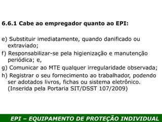 EPI – EQUIPAMENTO DE PROTEÇÃO INDIVIDUAL
6.6.1 Cabe ao empregador quanto ao EPI:
e) Substituir imediatamente, quando danificado ou
extraviado;
f) Responsabilizar-se pela higienização e manutenção
periódica; e,
g) Comunicar ao MTE qualquer irregularidade observada;
h) Registrar o seu fornecimento ao trabalhador, podendo
ser adotados livros, fichas ou sistema eletrônico.
(Inserida pela Portaria SIT/DSST 107/2009)
 
