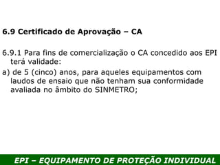 EPI – EQUIPAMENTO DE PROTEÇÃO INDIVIDUAL
6.9 Certificado de Aprovação – CA
6.9.1 Para fins de comercialização o CA concedido aos EPI
terá validade:
a) de 5 (cinco) anos, para aqueles equipamentos com
laudos de ensaio que não tenham sua conformidade
avaliada no âmbito do SINMETRO;
 