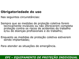 EPI – EQUIPAMENTO DE PROTEÇÃO INDIVIDUAL
Nas seguintes circunstâncias:
Sempre que as medidas de proteção coletiva forem
tecnicamente inviáveis ou não oferecerem completa
proteção contra os riscos de acidentes do trabalho
e/ou de doenças profissionais e do trabalho;
Enquanto as medidas de proteção coletiva estiverem
sendo implantadas;
Para atender as situações de emergência.
Obrigatoriedade do uso
 