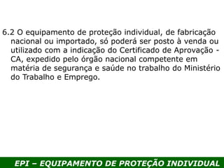 EPI – EQUIPAMENTO DE PROTEÇÃO INDIVIDUAL
6.2 O equipamento de proteção individual, de fabricação
nacional ou importado, só poderá ser posto à venda ou
utilizado com a indicação do Certificado de Aprovação -
CA, expedido pelo órgão nacional competente em
matéria de segurança e saúde no trabalho do Ministério
do Trabalho e Emprego.
 