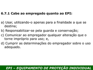 EPI – EQUIPAMENTO DE PROTEÇÃO INDIVIDUAL
6.7.1 Cabe ao empregado quanto ao EPI:
a) Usar, utilizando-o apenas para a finalidade a que se
destina;
b) Responsabilizar-se pela guarda e conservação;
c) Comunicar ao empregador qualquer alteração que o
torne impróprio para uso; e,
d) Cumprir as determinações do empregador sobre o uso
adequado.
 
