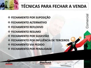 TÉCNICAS PARA FECHAR A VENDA 
 FECHAMENTO POR SUPOSIÇÃO 
 FECHAMENTO ALTERNATIVO 
 FECHAMENTO REFLEXIVO 
 FECHAMENTO RESUMO 
 FECHAMENTO POR SUGESTÃO 
 FECHAMENTO POR INFLUÊNCIA DE TERCEIROS 
 FECHAMENTO VIA PEDIDO 
 FECHAMENTO POR PENALIDADE 
 