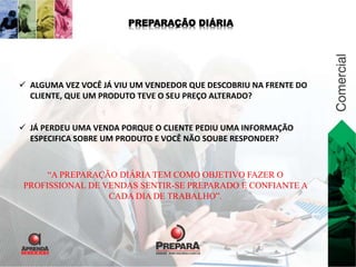 PREPARAÇÃO DIÁRIA 
 ALGUMA VEZ VOCÊ JÁ VIU UM VENDEDOR QUE DESCOBRIU NA FRENTE DO 
CLIENTE, QUE UM PRODUTO TEVE O SEU PREÇO ALTERADO? 
 JÁ PERDEU UMA VENDA PORQUE O CLIENTE PEDIU UMA INFORMAÇÃO 
ESPECIFICA SOBRE UM PRODUTO E VOCÊ NÃO SOUBE RESPONDER? 
“A PREPARAÇÃO DIÁRIA TEM COMO OBJETIVO FAZER O 
PROFISSIONAL DE VENDAS SENTIR-SE PREPARADO E CONFIANTE A 
CADA DIA DE TRABALHO”. 
 