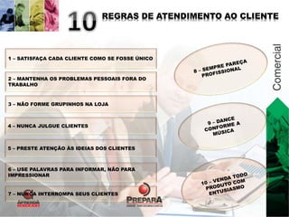 REGRAS DE ATENDIMENTO AO CLIENTE 
1 – SATISFAÇA CADA CLIENTE COMO SE FOSSE ÚNICO 
2 – MANTENHA OS PROBLEMAS PESSOAIS FORA DO 
TRABALHO 
3 – NÃO FORME GRUPINHOS NA LOJA 
4 – NUNCA JULGUE CLIENTES 
5 – PRESTE ATENÇÃO ÀS IDEIAS DOS CLIENTES 
6 – USE PALAVRAS PARA INFORMAR, NÃO PARA 
IMPRESSIONAR 
7 – NUNCA INTERROMPA SEUS CLIENTES 
 