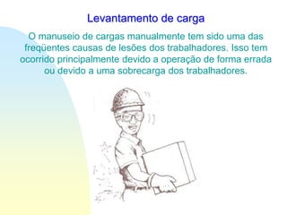 Levantamento de carga
O manuseio de cargas manualmente tem sido uma das
freqüentes causas de lesões dos trabalhadores. Isso tem
ocorrido principalmente devido a operação de forma errada
ou devido a uma sobrecarga dos trabalhadores.
 