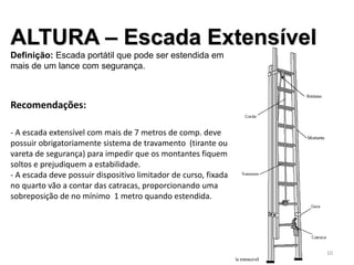 ALTURA – Escada Extensível
Definição: Escada portátil que pode ser estendida em
mais de um lance com segurança.
Recomendações:
- A escada extensível com mais de 7 metros de comp. deve
possuir obrigatoriamente sistema de travamento (tirante ou
vareta de segurança) para impedir que os montantes fiquem
soltos e prejudiquem a estabilidade.
- A escada deve possuir dispositivo limitador de curso, fixada
no quarto vão a contar das catracas, proporcionando uma
sobreposição de no mínimo 1 metro quando estendida.
10
 