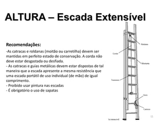 ALTURA – Escada Extensível
Recomendações:
-As catracas e roldanas (moitão ou carretilha) devem ser
mantidas em perfeito estado de conservação. A corda não
deve estar desgastada ou desfiada.
- As catracas e guias metálicas devem estar dispostas de tal
maneira que a escada apresente a mesma resistência que
uma escada portátil de uso individual (de mão) de igual
comprimento.
- Proibido usar pintura nas escadas
- É obrigatório o uso de sapatas
11
 