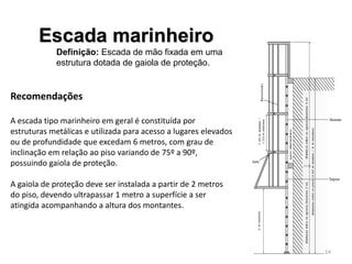 Escada marinheiro
Definição: Escada de mão fixada em uma
estrutura dotada de gaiola de proteção.
Recomendações
A escada tipo marinheiro em geral é constituída por
estruturas metálicas e utilizada para acesso a lugares elevados
ou de profundidade que excedam 6 metros, com grau de
inclinação em relação ao piso variando de 75º a 90º,
possuindo gaiola de proteção.
A gaiola de proteção deve ser instalada a partir de 2 metros
do piso, devendo ultrapassar 1 metro a superfície a ser
atingida acompanhando a altura dos montantes.
14
 