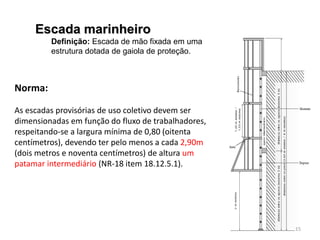 Escada marinheiro
Definição: Escada de mão fixada em uma
estrutura dotada de gaiola de proteção.
Norma:
As escadas provisórias de uso coletivo devem ser
dimensionadas em função do fluxo de trabalhadores,
respeitando-se a largura mínima de 0,80 (oitenta
centímetros), devendo ter pelo menos a cada 2,90m
(dois metros e noventa centímetros) de altura um
patamar intermediário (NR-18 item 18.12.5.1).
15
 