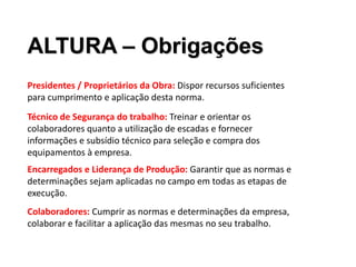 Presidentes / Proprietários da Obra: Dispor recursos suficientes
para cumprimento e aplicação desta norma.
ALTURA – Obrigações
Técnico de Segurança do trabalho: Treinar e orientar os
colaboradores quanto a utilização de escadas e fornecer
informações e subsídio técnico para seleção e compra dos
equipamentos à empresa.
Encarregados e Liderança de Produção: Garantir que as normas e
determinações sejam aplicadas no campo em todas as etapas de
execução.
Colaboradores: Cumprir as normas e determinações da empresa,
colaborar e facilitar a aplicação das mesmas no seu trabalho.
 