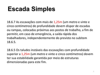 18.6.7 As escavações com mais de 1,25m (um metro e vinte e
cinco centímetros) de profundidade devem dispor de escadas
ou rampas, colocadas próximas aos postos de trabalho, a fim de
permitir, em caso de emergência, a saída rápida dos
trabalhadores, independentemente do previsto no subitem
18.6.5.
18.6.5 Os taludes instáveis das escavações com profundidade
superior a 1,25m (um metro e vinte e cinco centímetros) devem
ter sua estabilidade garantida por meio de estruturas
dimensionadas para este fim.
7
Escada Simples
 