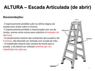 ALTURA – Escada Articulada (de abrir)
Recomendações:
- É expressamente proibido subir ao último degrau da
escada e/ou sentar sobre o mesmo;
- É expressamente proibido a improvisação com uso de
cordas, arames entre outros para substituir o limitador de
abertura;
- O comprimento máximo dos montantes das escadas é de
6 metros, não devendo ser utilizada com escada de mão.
- O trabalhador deverá estar sempre de frente para a
escada, e ela deverá ser utilizada somente por um
trabalhador de cada vez.
sapatas
0,30 m
9
 
