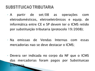 A partir de set/08 as operações com eletrodomésticos, eletroeletrônicos e equip. de informática entre CE e SP devem ter o ICMS retido por substituição tributaria (protocolo 19/2008); Na emissao de Vendas Internas com essas mercadorias nao se deve destacar o ICMS;  Devera ser indicada no corpo da NF que o ICMS das mercadorias foram pagos por Substituicao tributaria. 