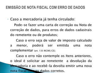 Caso a mercadoria já tenha circulado: Pode-se fazer uma carta de correção ou Nota de correção de dados, para erros de dados cadastrais do remetente ou de produtos; Caso o erro seja de valor de imposto calculado a menor, poderá ser emitida uma nota complementar  (art. 135 RICMS/CE); Caso o erro não contemple os Itens anteriores, o ideal é solicitar ao remetente  a devolução da Mercadoria e ao recebê-la devolta emitir uma nova nota fiscal com os dados corretos. 
