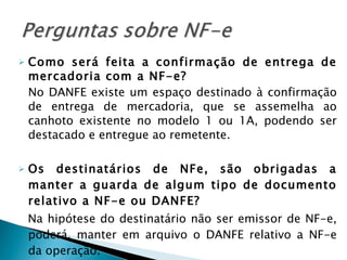 Como será feita a confirmação de entrega de mercadoria com a NF-e?   No DANFE existe um espaço destinado à confirmação de entrega de mercadoria, que se assemelha ao canhoto existente no modelo 1 ou 1A, podendo ser destacado e entregue ao remetente.  Os destinatários de NFe, são obrigadas a manter a guarda de algum tipo de documento relativo a NF-e ou DANFE?   Na hipótese do destinatário não ser emissor de NF-e, poderá, manter em arquivo o DANFE relativo a NF-e da operação. 