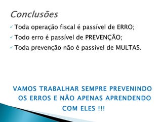 Toda operação fiscal é passível de ERRO; Todo erro é passível de PREVENÇÃO; Toda prevenção não é passível de MULTAS. VAMOS TRABALHAR SEMPRE PREVENINDO OS ERROS E NÃO APENAS APRENDENDO COM ELES !!! 